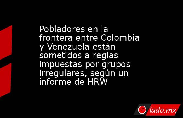 Pobladores en la frontera entre Colombia y Venezuela están sometidos a reglas impuestas por grupos irregulares, según un informe de HRW. Noticias en tiempo real