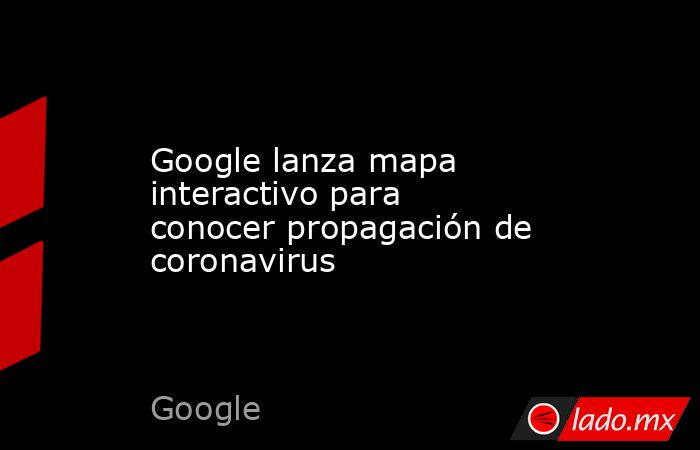 Google lanza mapa interactivo para conocer propagación de coronavirus. Noticias en tiempo real