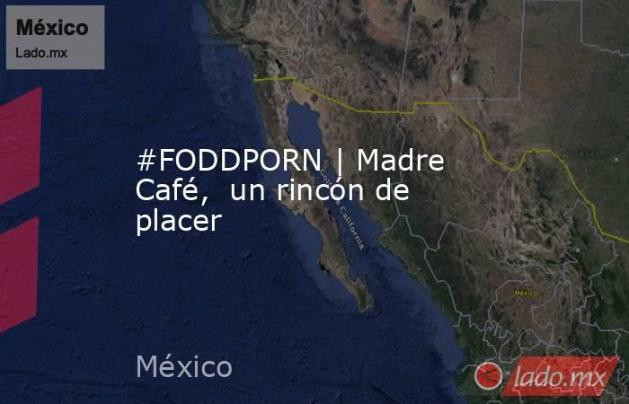 #FODDPORN | Madre Café,  un rincón de placer. Noticias en tiempo real