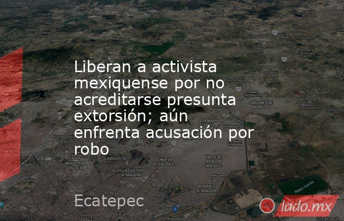 Liberan a activista mexiquense por no acreditarse presunta extorsión; aún enfrenta acusación por robo. Noticias en tiempo real