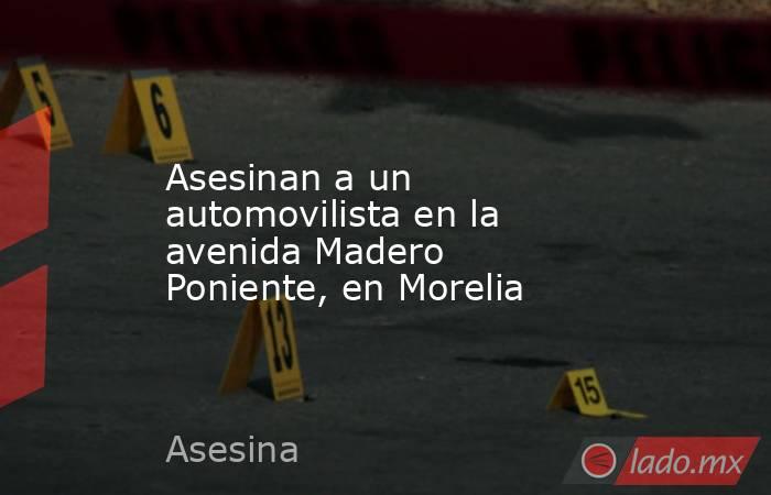 Asesinan a un automovilista en la avenida Madero Poniente, en Morelia. Noticias en tiempo real