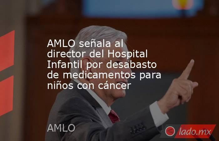 AMLO señala al director del Hospital Infantil por desabasto de medicamentos para niños con cáncer. Noticias en tiempo real