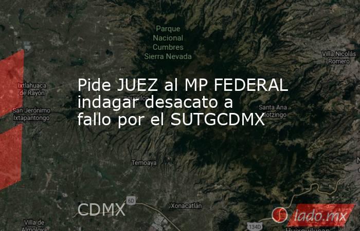 Pide JUEZ al MP FEDERAL indagar desacato a fallo por el SUTGCDMX. Noticias en tiempo real