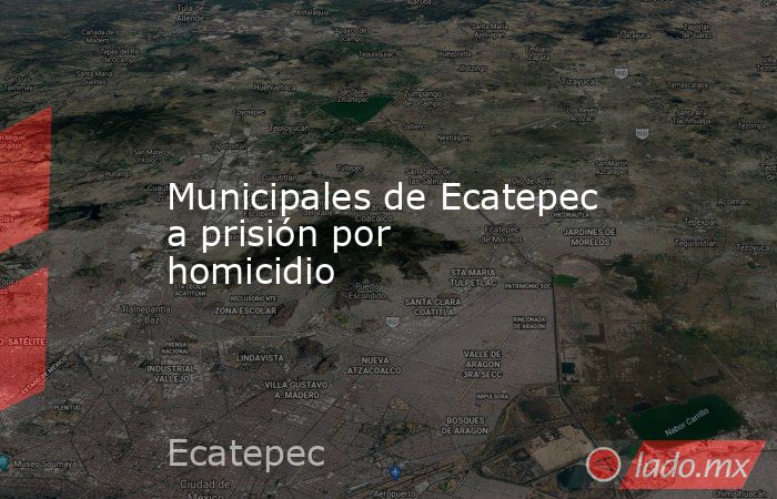 Municipales de Ecatepec a prisión por homicidio. Noticias en tiempo real