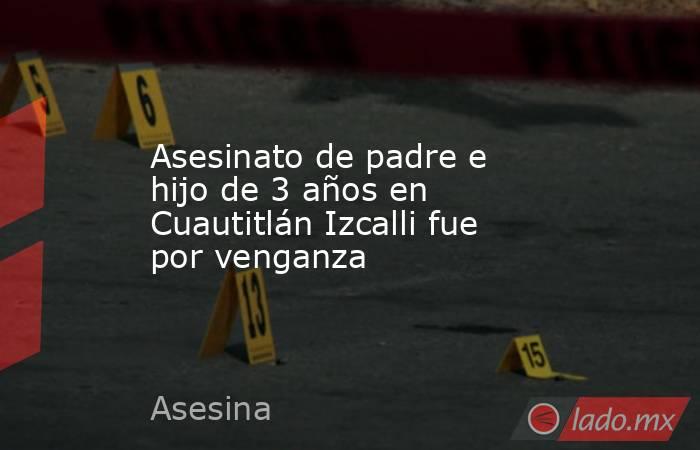 Asesinato de padre e hijo de 3 años en Cuautitlán Izcalli fue por venganza. Noticias en tiempo real