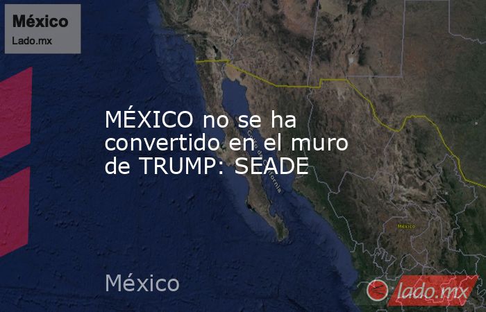 MÉXICO no se ha convertido en el muro de TRUMP: SEADE. Noticias en tiempo real