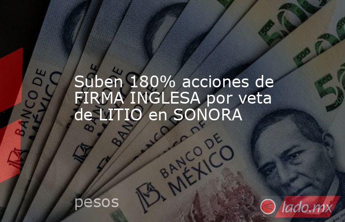 Suben 180% acciones de FIRMA INGLESA por veta de LITIO en SONORA. Noticias en tiempo real