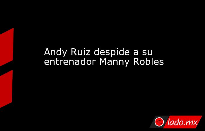 Andy Ruiz despide a su entrenador Manny Robles. Noticias en tiempo real