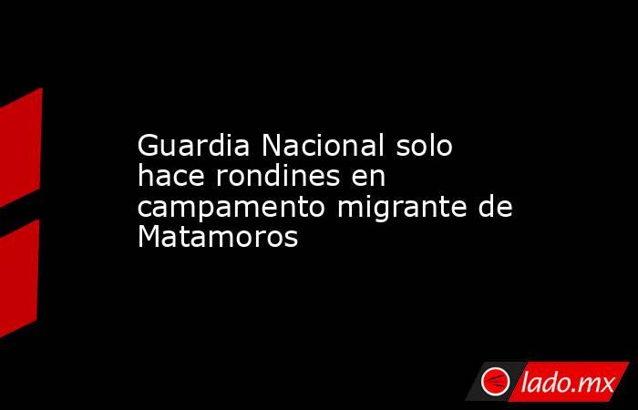 Guardia Nacional solo hace rondines en campamento migrante de Matamoros. Noticias en tiempo real