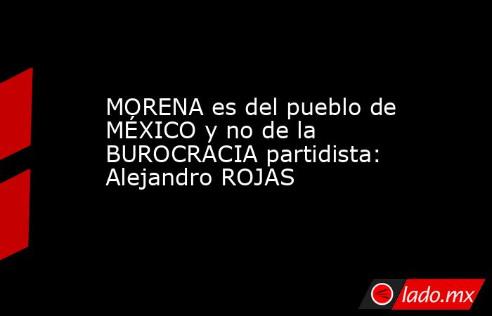 MORENA es del pueblo de MÉXICO y no de la BUROCRACIA partidista: Alejandro ROJAS. Noticias en tiempo real