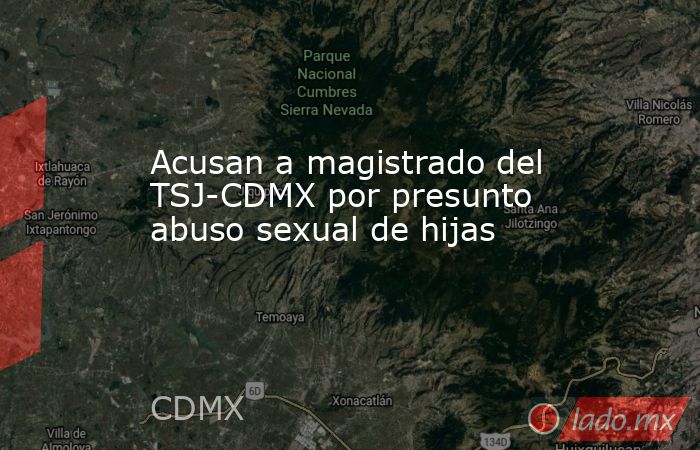 Acusan a magistrado del TSJ-CDMX por presunto abuso sexual de hijas. Noticias en tiempo real