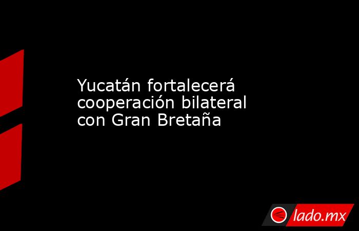 Yucatán fortalecerá cooperación bilateral con Gran Bretaña. Noticias en tiempo real