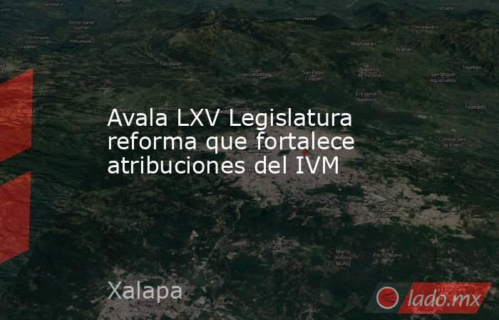 Avala LXV Legislatura reforma que fortalece atribuciones del IVM. Noticias en tiempo real