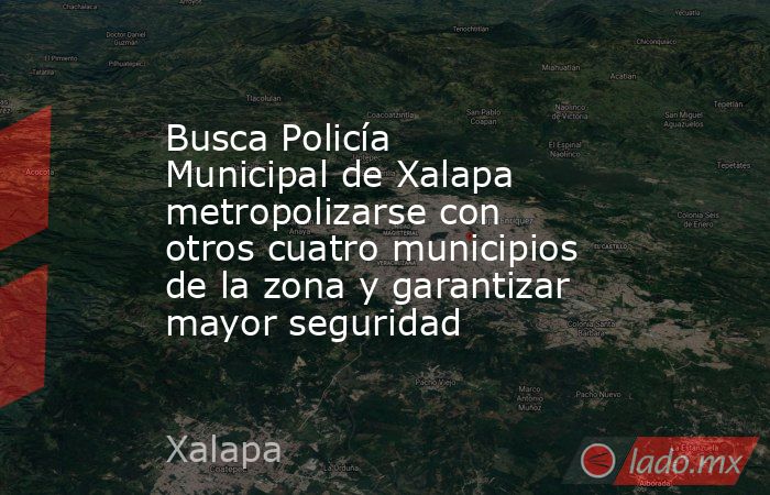 Busca Policía Municipal de Xalapa metropolizarse con otros cuatro municipios de la zona y garantizar mayor seguridad. Noticias en tiempo real