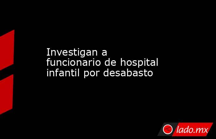 Investigan a funcionario de hospital infantil por desabasto. Noticias en tiempo real
