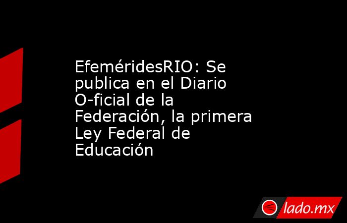EfeméridesRIO: Se publica en el Diario O­ficial de la Federación, la primera Ley Federal de Educación. Noticias en tiempo real