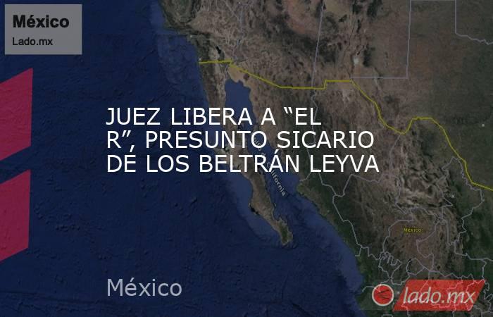 JUEZ LIBERA A “EL R”, PRESUNTO SICARIO DE LOS BELTRÁN LEYVA. Noticias en tiempo real