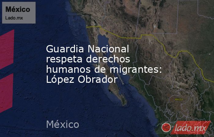 Guardia Nacional respeta derechos humanos de migrantes: López Obrador. Noticias en tiempo real
