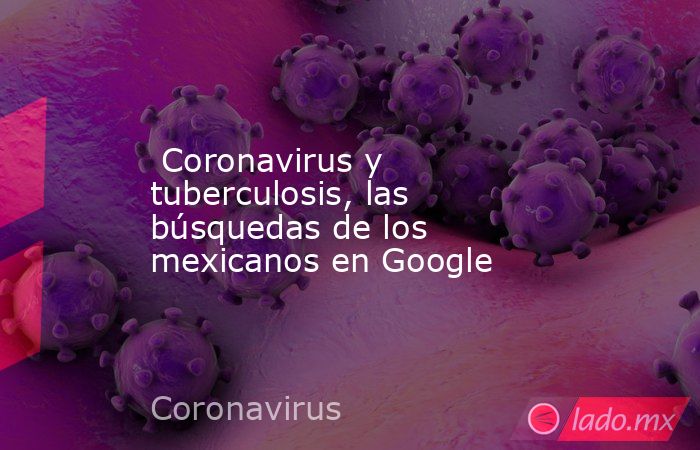  Coronavirus y tuberculosis, las búsquedas de los mexicanos en Google. Noticias en tiempo real