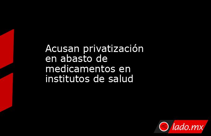 Acusan privatización en abasto de medicamentos en institutos de salud. Noticias en tiempo real