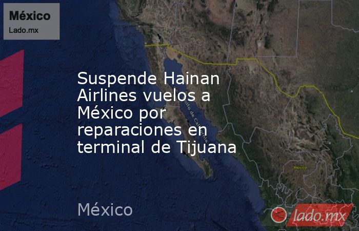 Suspende Hainan Airlines vuelos a México por reparaciones en terminal de Tijuana. Noticias en tiempo real