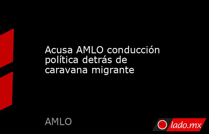 Acusa AMLO conducción política detrás de caravana migrante. Noticias en tiempo real