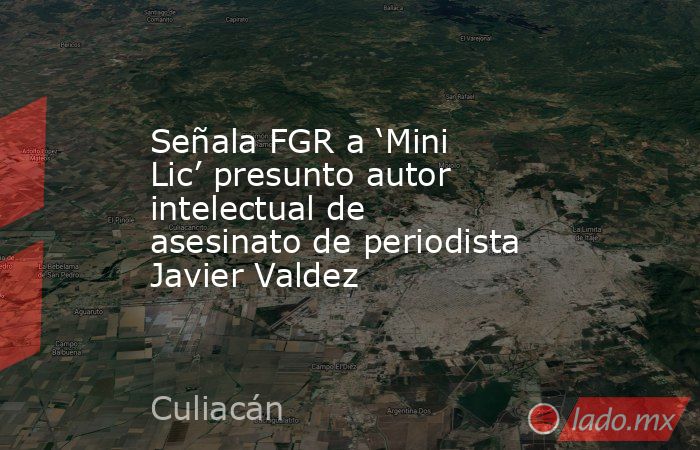 Señala FGR a ‘Mini Lic’ presunto autor intelectual de asesinato de periodista Javier Valdez. Noticias en tiempo real