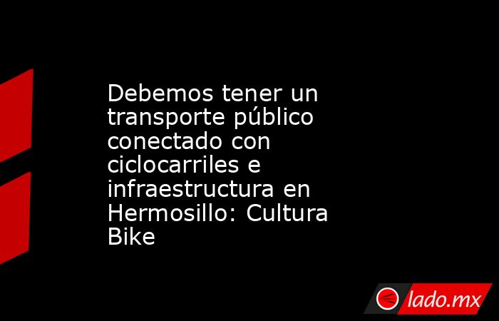 Debemos tener un transporte público conectado con ciclocarriles e infraestructura en Hermosillo: Cultura Bike. Noticias en tiempo real