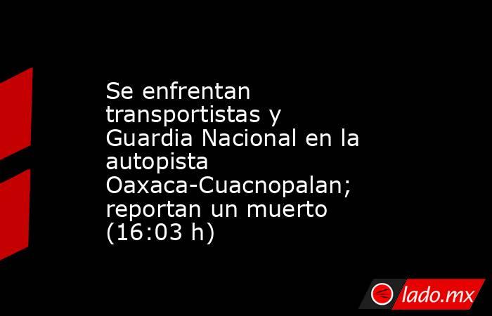 Se enfrentan transportistas y Guardia Nacional en la autopista Oaxaca-Cuacnopalan; reportan un muerto (16:03 h). Noticias en tiempo real