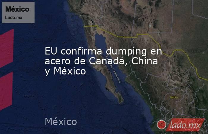 EU confirma dumping en acero de Canadá, China y México. Noticias en tiempo real