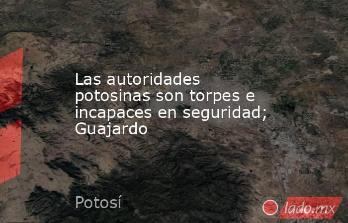 Las autoridades potosinas son torpes e incapaces en seguridad; Guajardo. Noticias en tiempo real