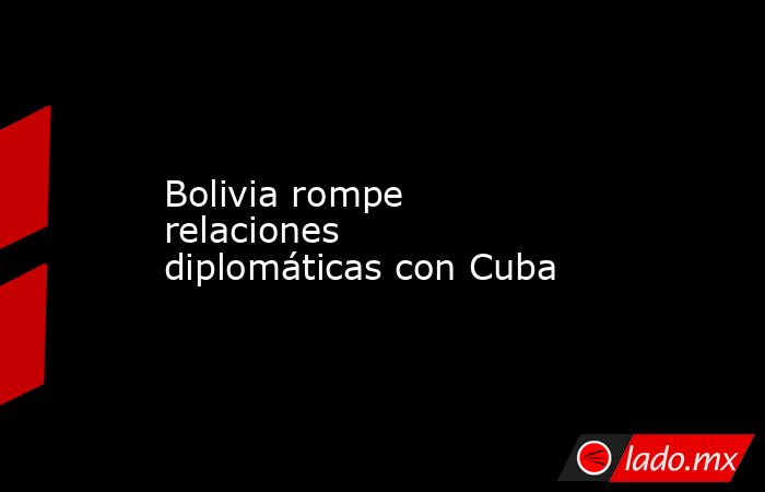 Bolivia rompe relaciones diplomáticas con Cuba. Noticias en tiempo real
