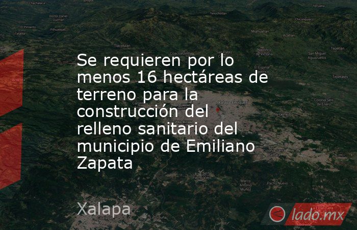 Se requieren por lo menos 16 hectáreas de terreno para la construcción del relleno sanitario del municipio de Emiliano Zapata. Noticias en tiempo real