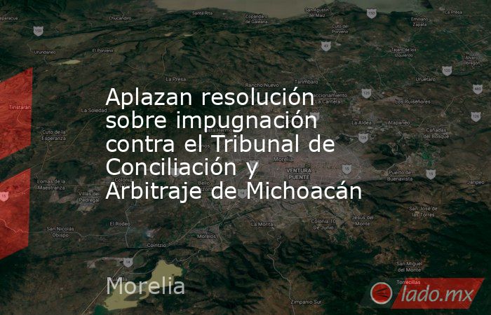 Aplazan resolución sobre impugnación contra el Tribunal de Conciliación y Arbitraje de Michoacán. Noticias en tiempo real