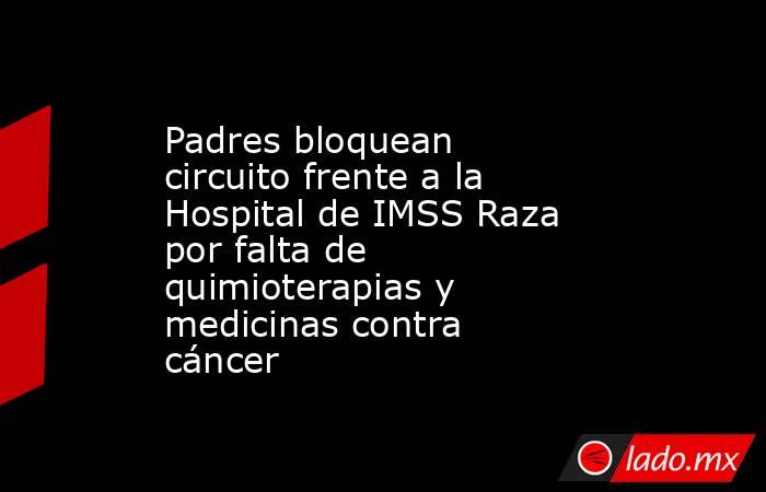 Padres bloquean circuito frente a la Hospital de IMSS Raza por falta de quimioterapias y medicinas contra cáncer. Noticias en tiempo real