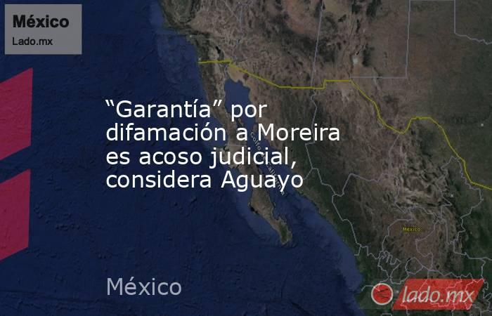 “Garantía” por difamación a Moreira es acoso judicial, considera Aguayo. Noticias en tiempo real