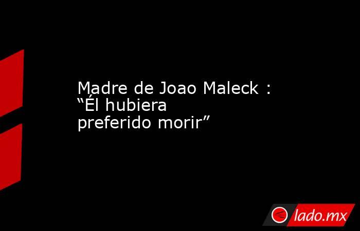 Madre de Joao Maleck : “Él hubiera preferido morir”. Noticias en tiempo real