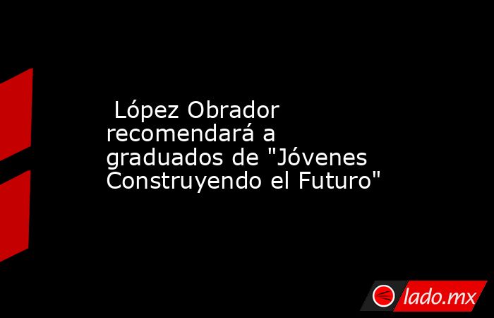  López Obrador recomendará a graduados de 