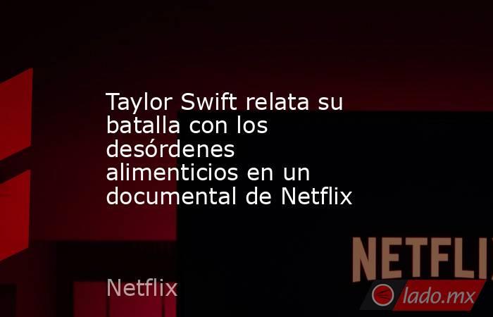 Taylor Swift relata su batalla con los desórdenes alimenticios en un documental de Netflix. Noticias en tiempo real