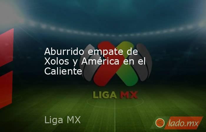 Aburrido empate de Xolos y América en el Caliente. Noticias en tiempo real