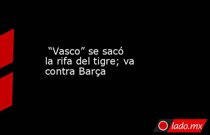  “Vasco” se sacó la rifa del tigre; va contra Barça. Noticias en tiempo real