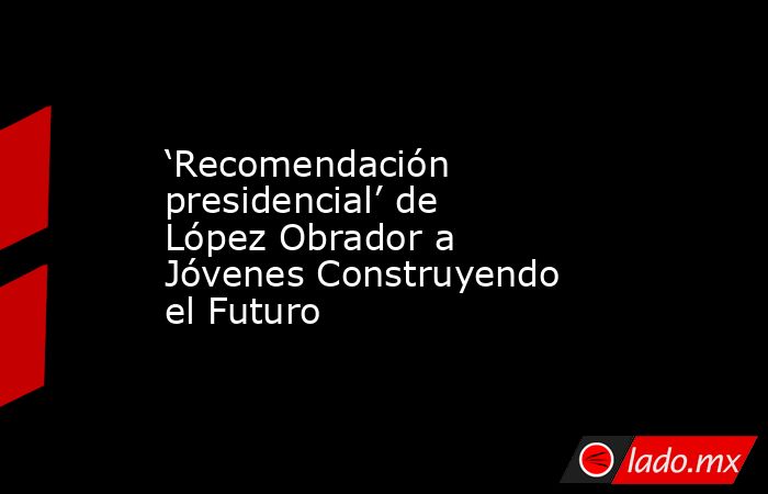 ‘Recomendación presidencial’ de López Obrador a Jóvenes Construyendo el Futuro. Noticias en tiempo real