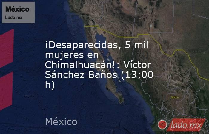 ¡Desaparecidas, 5 mil mujeres en Chimalhuacán!: Víctor Sánchez Baños (13:00 h). Noticias en tiempo real