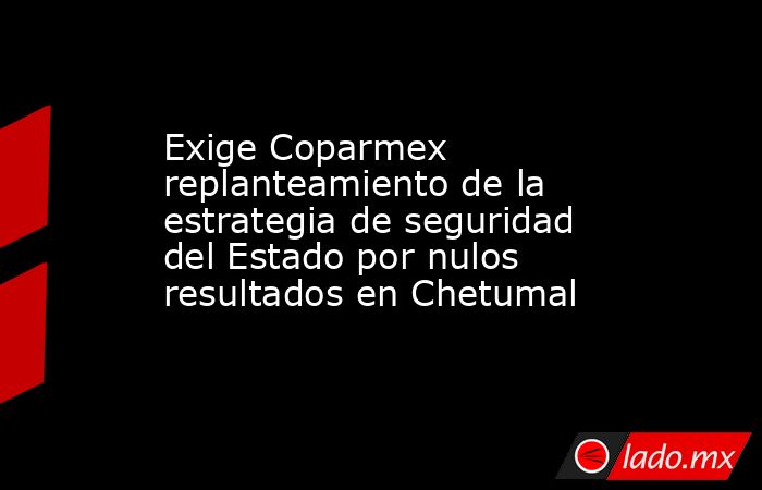 Exige Coparmex replanteamiento de la estrategia de seguridad del Estado por nulos resultados en Chetumal. Noticias en tiempo real