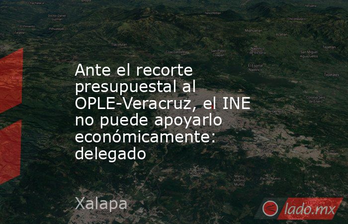 Ante el recorte presupuestal al OPLE-Veracruz, el INE no puede apoyarlo económicamente: delegado. Noticias en tiempo real
