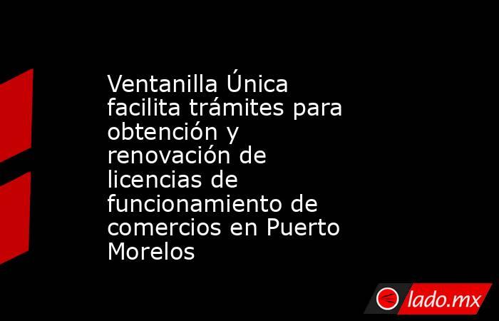Ventanilla Única facilita trámites para obtención y renovación de licencias de funcionamiento de comercios en Puerto Morelos. Noticias en tiempo real