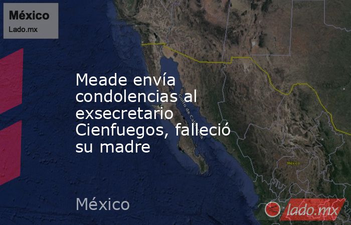 Meade envía condolencias al exsecretario Cienfuegos, falleció su madre. Noticias en tiempo real