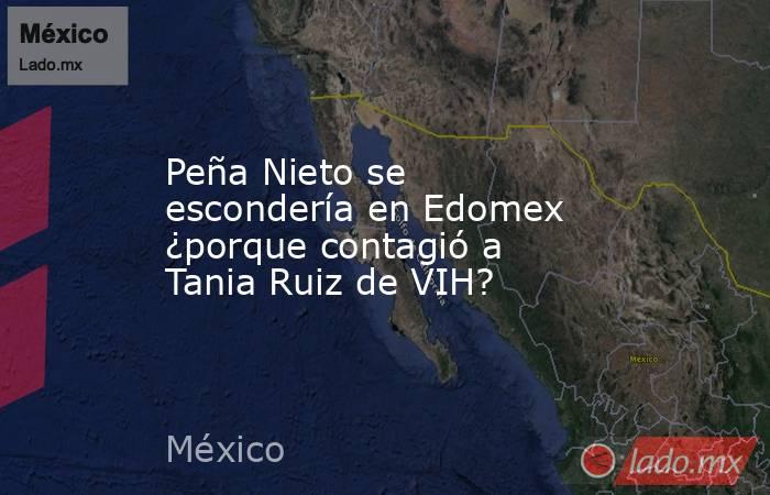 Peña Nieto se escondería en Edomex ¿porque contagió a Tania Ruiz de VIH?. Noticias en tiempo real
