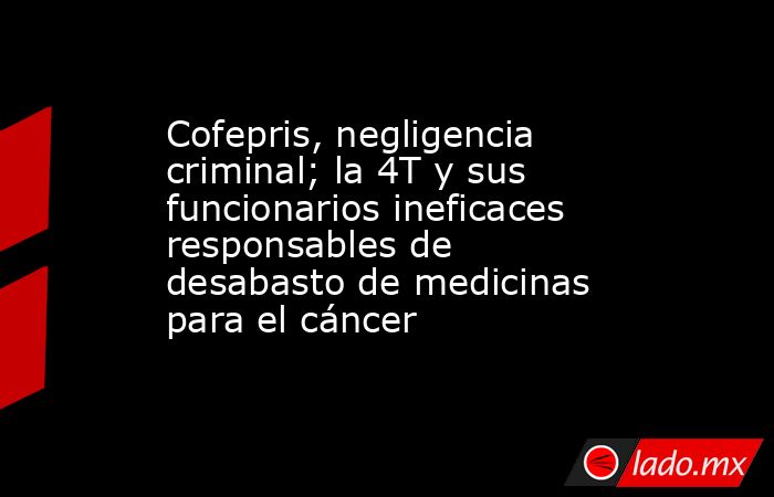 Cofepris, negligencia criminal; la 4T y sus funcionarios ineficaces responsables de desabasto de medicinas para el cáncer. Noticias en tiempo real