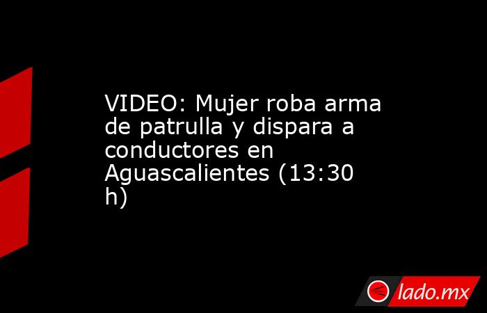 VIDEO: Mujer roba arma de patrulla y dispara a conductores en Aguascalientes (13:30 h). Noticias en tiempo real